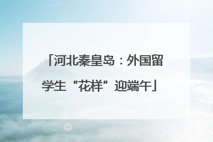 河北秦皇岛：外国留学生“花样”迎端午