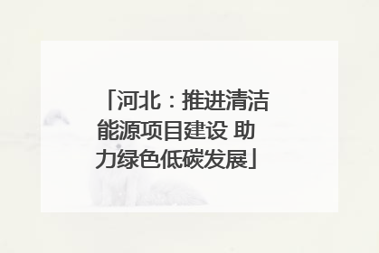 河北：推进清洁能源项目建设 助力绿色低碳发展