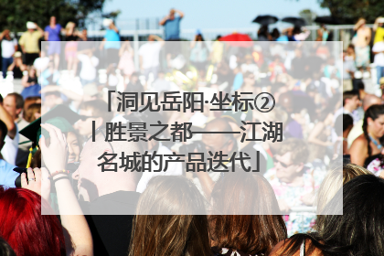 洞见岳阳·坐标②丨胜景之都——江湖名城的产品迭代