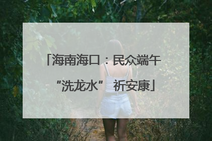海南海口：民众端午 “洗龙水” 祈安康