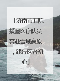 济南市五院援藏医疗队员奔赴雪域高原，践行医者初心