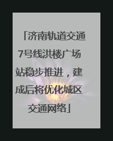 济南轨道交通7号线洪楼广场站稳步推进，建成后将优化城区交通网络