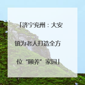 济宁兖州：大安镇为老人打造全方位“颐养”家园