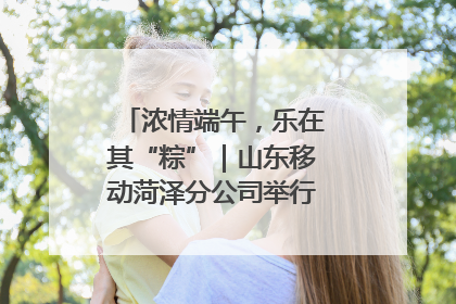 浓情端午，乐在其“粽”｜山东移动菏泽分公司举行端午节主题活动