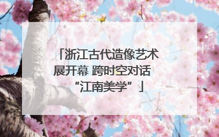 浙江古代造像艺术展开幕 跨时空对话“江南美学”