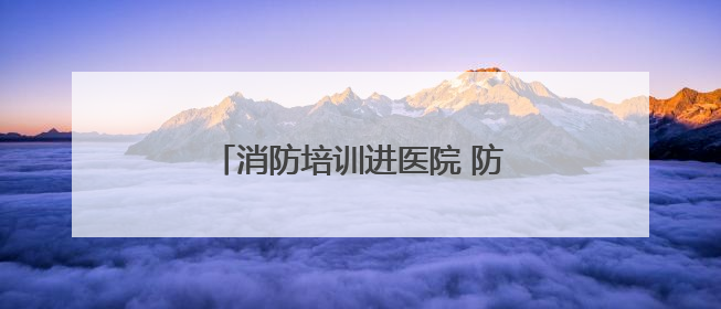 消防培训进医院 防火“处方”护平安