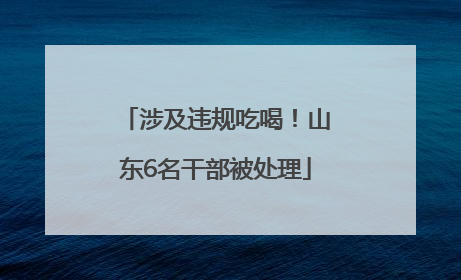 涉及违规吃喝！山东6名干部被处理