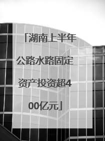 湖南上半年公路水路固定资产投资超400亿元