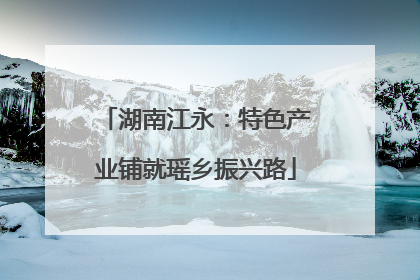 湖南江永：特色产业铺就瑶乡振兴路