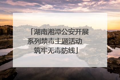 湖南湘潭公安开展系列禁毒主题活动 筑牢无毒防线