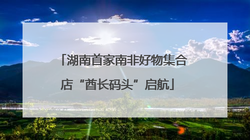 湖南首家南非好物集合店“酋长码头”启航