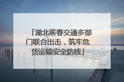 湖北蕲春交通多部门联合出击，筑牢危货运输安全防线