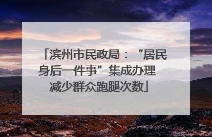 滨州市民政局：“居民身后一件事”集成办理 减少群众跑腿次数