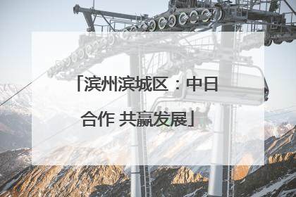 滨州滨城区：中日合作 共赢发展