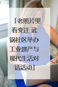 老照片里看变迁 武锅社区举办工业遗产与现代生活对话活动