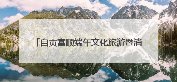 自贡富顺端午文化旅游暨消费促进系列活动即将启幕