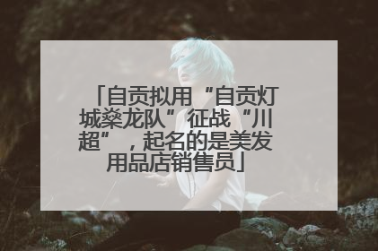 自贡拟用“自贡灯城燊龙队”征战“川超”，起名的是美发用品店销售员