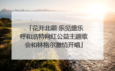 花开北疆 乐见盛乐 呼和浩特网红公益主题歌会和林格尔激情开唱