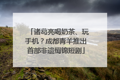 诸葛亮喝奶茶、玩手机？成都青羊推出首部非遗蜀锦短剧