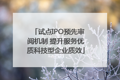 试点IPO预先审阅机制 提升服务优质科技型企业质效