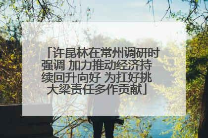 许昆林在常州调研时强调 加力推动经济持续回升向好 为扛好挑大梁责任多作贡献