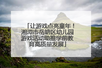 让游戏点亮童年！湘潭市岳塘区幼儿园游戏活动助推学前教育高质量发展