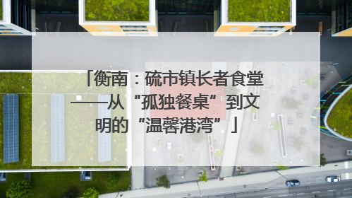 衡南：硫市镇长者食堂——从“孤独餐桌”到文明的“温馨港湾”