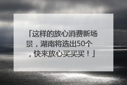 这样的放心消费新场景，湖南将选出50个，快来放心买买买！
