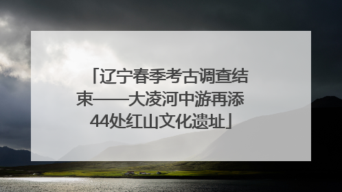 辽宁春季考古调查结束——大凌河中游再添44处红山文化遗址