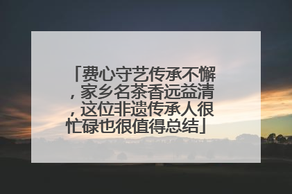 费心守艺传承不懈，家乡名茶香远益清，这位非遗传承人很忙碌也很值得总结