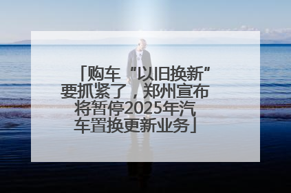购车“以旧换新”要抓紧了，郑州宣布将暂停2025年汽车置换更新业务