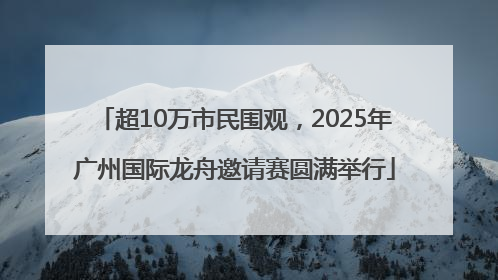 超10万市民围观，2025年广州国际龙舟邀请赛圆满举行