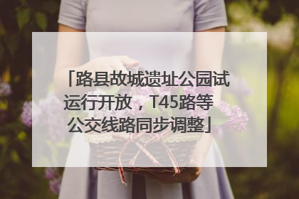 路县故城遗址公园试运行开放，T45路等公交线路同步调整