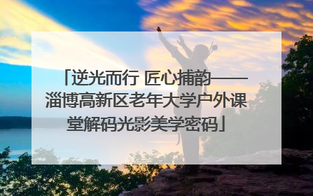 逆光而行 匠心捕韵——淄博高新区老年大学户外课堂解码光影美学密码