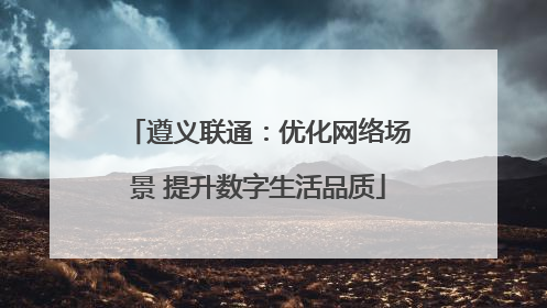 遵义联通：优化网络场景 提升数字生活品质