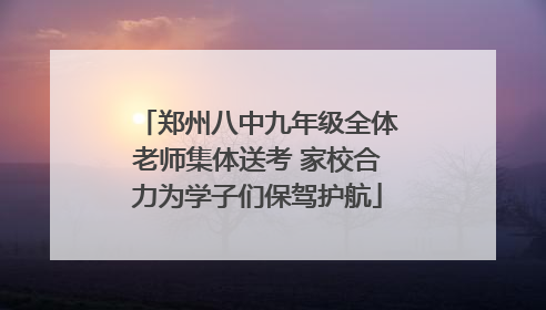 郑州八中九年级全体老师集体送考 家校合力为学子们保驾护航