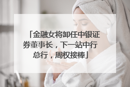 金融女将卸任中银证券董事长，下一站中行总行，周权接棒