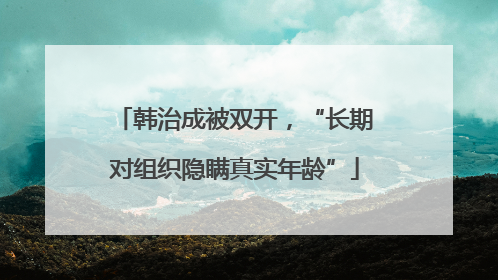 韩治成被双开，“长期对组织隐瞒真实年龄”