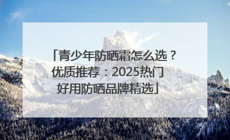 青少年防晒霜怎么选？优质推荐：2025热门好用防晒品牌精选