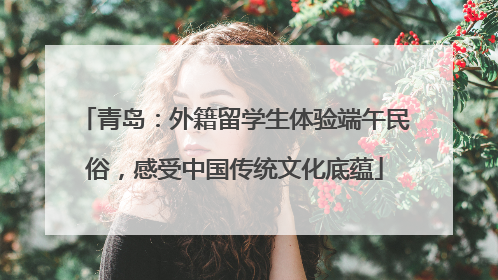 青岛：外籍留学生体验端午民俗，感受中国传统文化底蕴