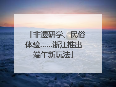 非遗研学、民俗体验……浙江推出端午新玩法
