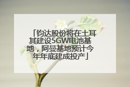钧达股份将在土耳其建设5GW电池基地，阿曼基地预计今年年底建成投产