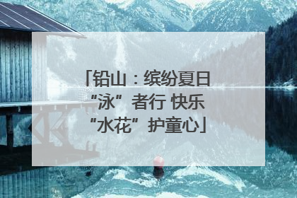 铅山：缤纷夏日“泳”者行 快乐“水花”护童心