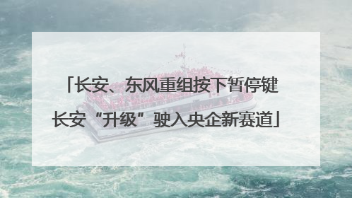 长安、东风重组按下暂停键 长安“升级”驶入央企新赛道
