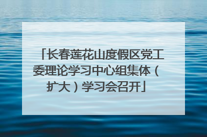 长春莲花山度假区党工委理论学习中心组集体（扩大）学习会召开