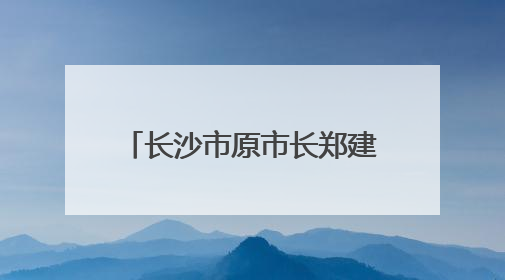 长沙市原市长郑建新，主动交代问题