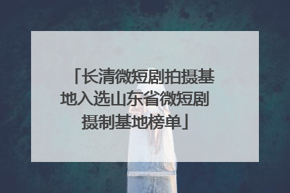 长清微短剧拍摄基地入选山东省微短剧摄制基地榜单