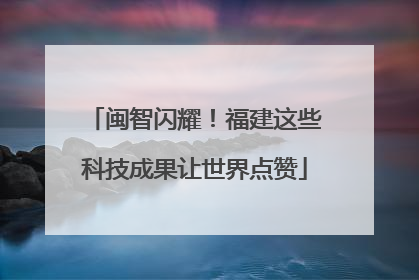 闽智闪耀！福建这些科技成果让世界点赞