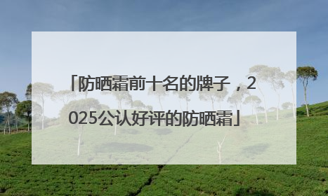 防晒霜前十名的牌子，2025公认好评的防晒霜