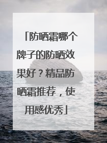 防晒霜哪个牌子的防晒效果好？精品防晒霜推荐，使用感优秀